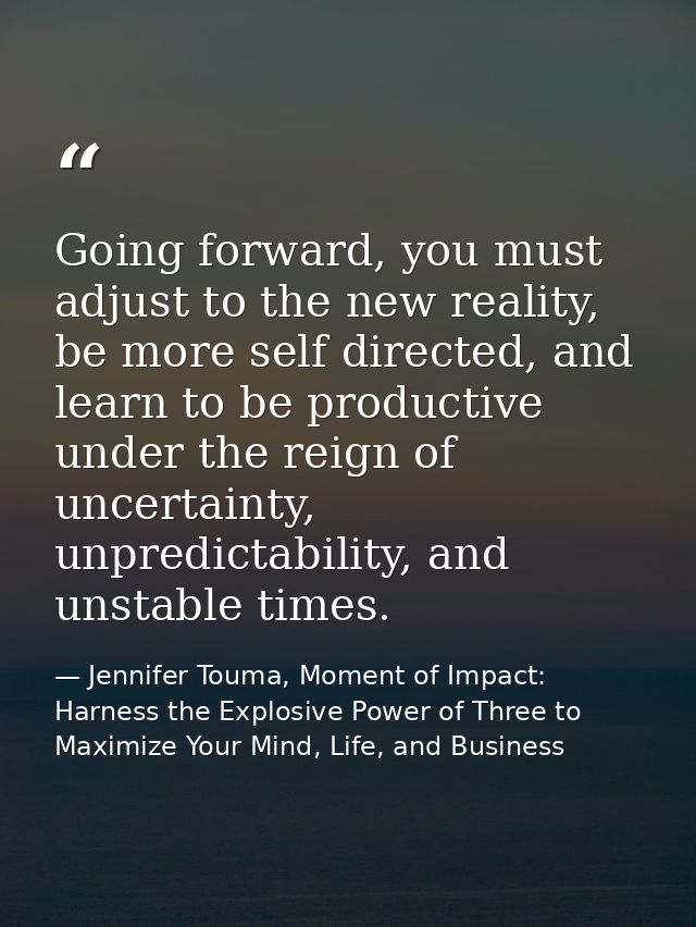 Going forward, you must adjust to the new reality, be more self directed, and learn to be productive under the reign of  — Jennifer Touma, Moment of Impact: Harness the Explosive Power of Three to Maximize Your Mind, Life, and Business