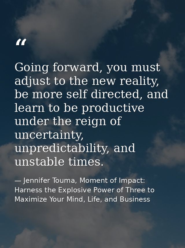 Going forward, you must adjust to the new reality, be more self directed, and learn to be productive under the reign of  — Jennifer Touma, Moment of Impact: Harness the Explosive Power of Three to Maximize Your Mind, Life, and Business