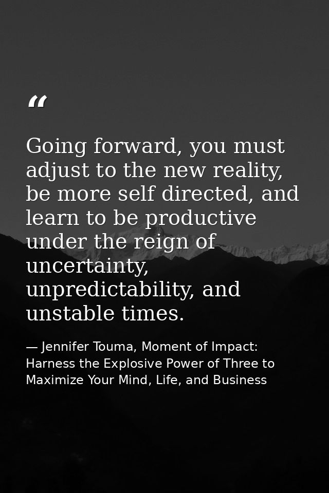 Going forward, you must adjust to the new reality, be more self directed, and learn to be productive under the reign of  — Jennifer Touma, Moment of Impact: Harness the Explosive Power of Three to Maximize Your Mind, Life, and Business