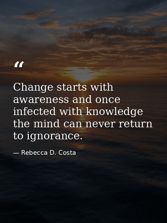 Change starts with awareness and once infected with knowledge the mind can never return to ignorance. — Rebecca D. Costa