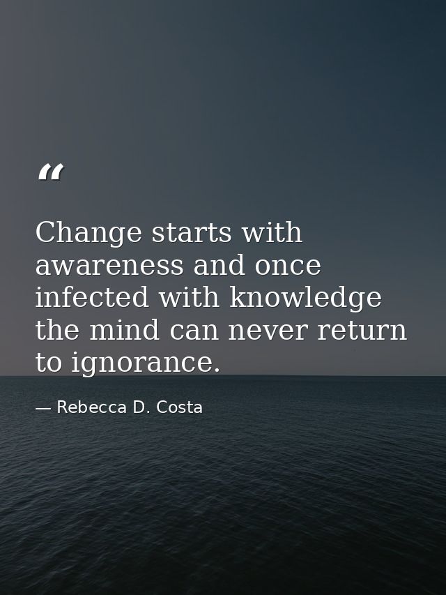 Change starts with awareness and once infected with knowledge the mind can never return to ignorance. — Rebecca D. Costa