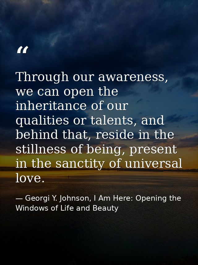 Through our awareness, we can open the inheritance of our qualities or talents, and behind that, reside in the stillness — Georgi Y. Johnson, I Am Here: Opening the Windows of Life and Beauty