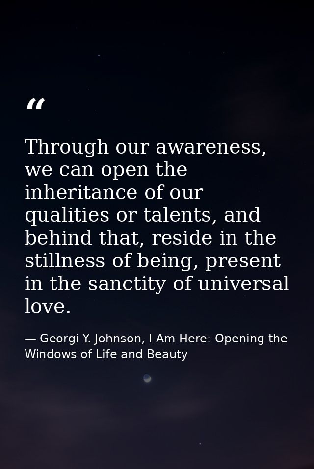 Through our awareness, we can open the inheritance of our qualities or talents, and behind that, reside in the stillness — Georgi Y. Johnson, I Am Here: Opening the Windows of Life and Beauty