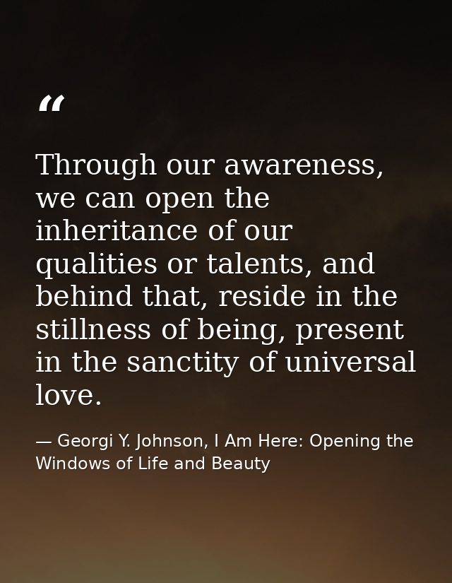 Through our awareness, we can open the inheritance of our qualities or talents, and behind that, reside in the stillness — Georgi Y. Johnson, I Am Here: Opening the Windows of Life and Beauty