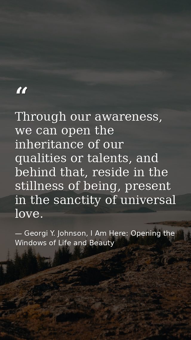 Through our awareness, we can open the inheritance of our qualities or talents, and behind that, reside in the stillness — Georgi Y. Johnson, I Am Here: Opening the Windows of Life and Beauty