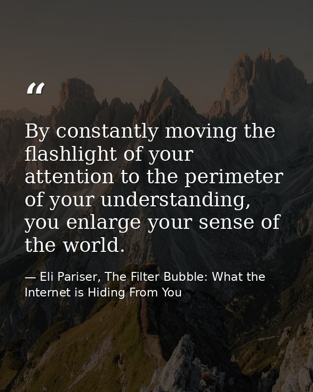 By constantly moving the flashlight of your attention to the perimeter of your understanding, you enlarge your sense of  — Eli Pariser, The Filter Bubble: What the Internet is Hiding From You
