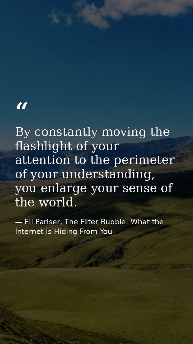 By constantly moving the flashlight of your attention to the perimeter of your understanding, you enlarge your sense of  — Eli Pariser, The Filter Bubble: What the Internet is Hiding From You