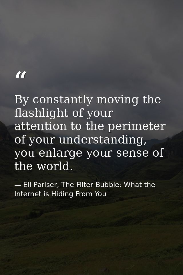 By constantly moving the flashlight of your attention to the perimeter of your understanding, you enlarge your sense of  — Eli Pariser, The Filter Bubble: What the Internet is Hiding From You