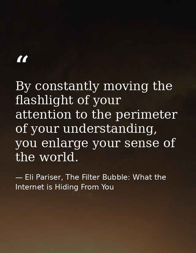 By constantly moving the flashlight of your attention to the perimeter of your understanding, you enlarge your sense of  — Eli Pariser, The Filter Bubble: What the Internet is Hiding From You