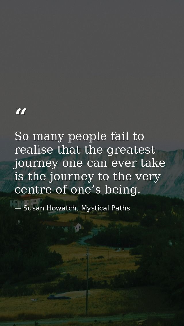 So many people fail to realise that the greatest journey one can ever take is the journey to the very centre of one’s be — Susan Howatch, Mystical Paths