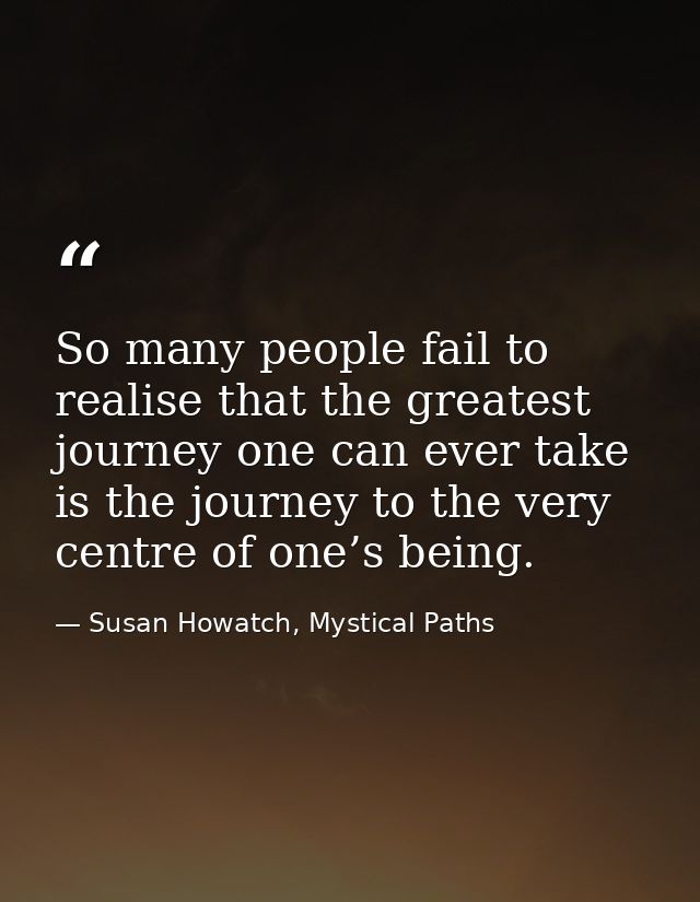 So many people fail to realise that the greatest journey one can ever take is the journey to the very centre of one’s be — Susan Howatch, Mystical Paths