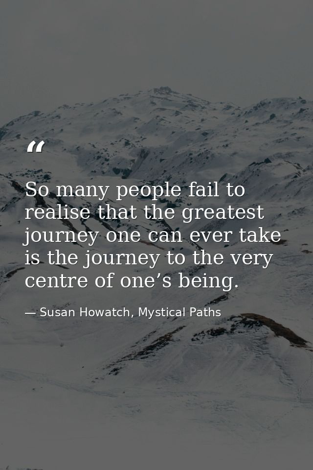 So many people fail to realise that the greatest journey one can ever take is the journey to the very centre of one’s be — Susan Howatch, Mystical Paths