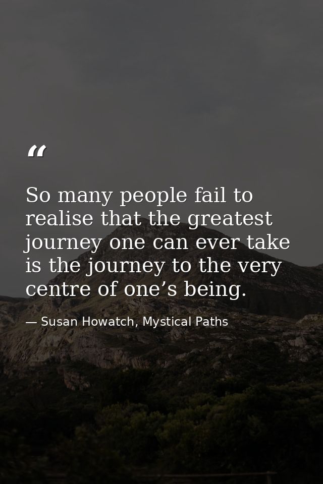So many people fail to realise that the greatest journey one can ever take is the journey to the very centre of one’s be — Susan Howatch, Mystical Paths
