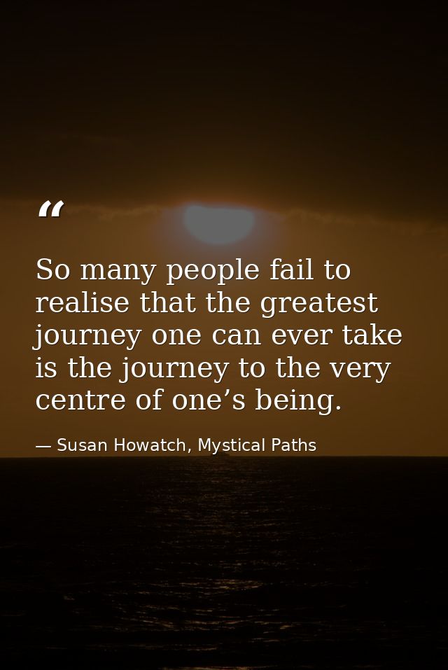 So many people fail to realise that the greatest journey one can ever take is the journey to the very centre of one’s be — Susan Howatch, Mystical Paths