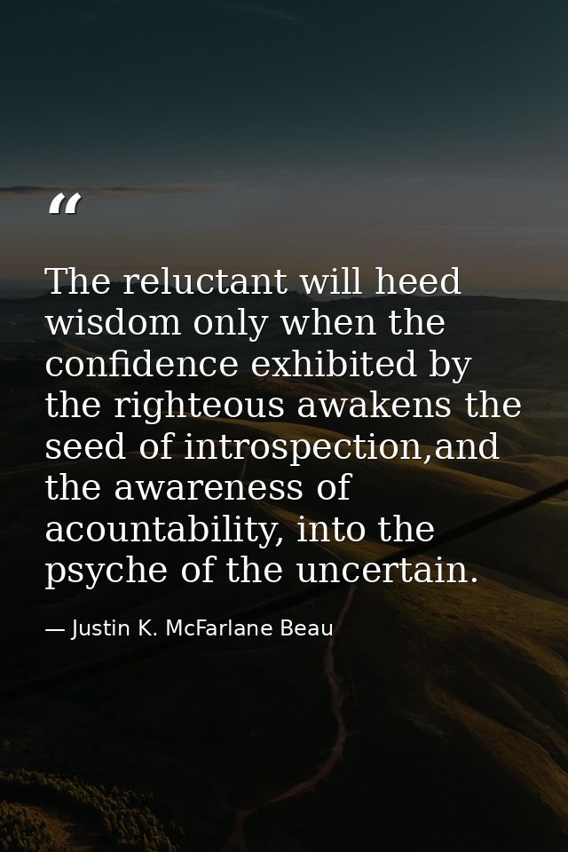 The reluctant will heed wisdom only when the confidence exhibited by the righteous awakens the seed of introspection,and — Justin K. McFarlane Beau