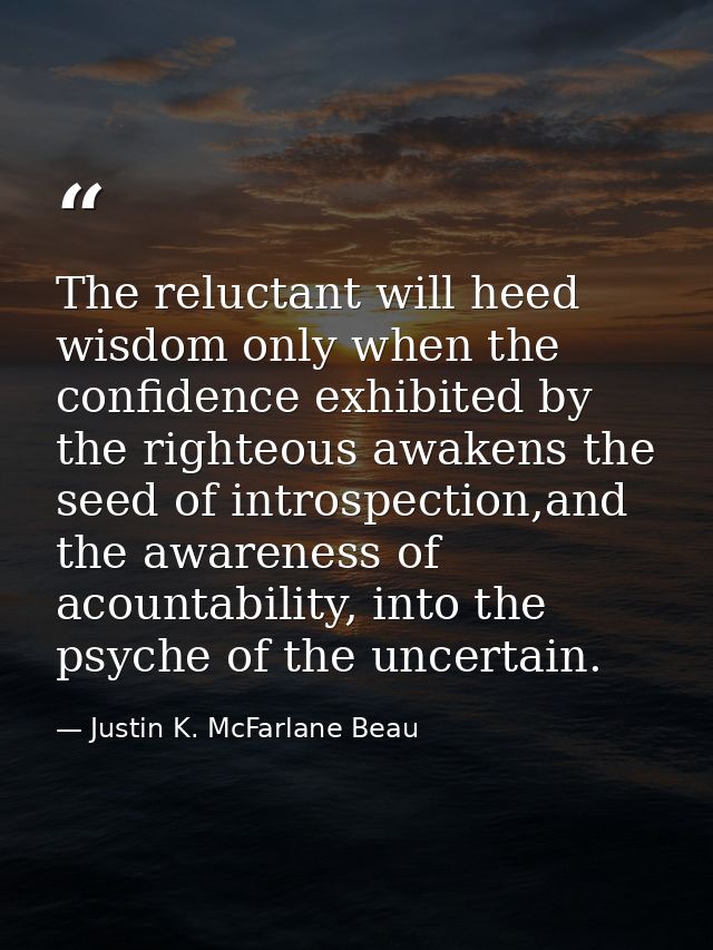 The reluctant will heed wisdom only when the confidence exhibited by the righteous awakens the seed of introspection,and — Justin K. McFarlane Beau