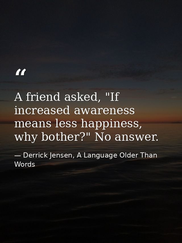 A friend asked, "If increased awareness means less happiness, why bother?" No answer. — Derrick Jensen, A Language Older Than Words