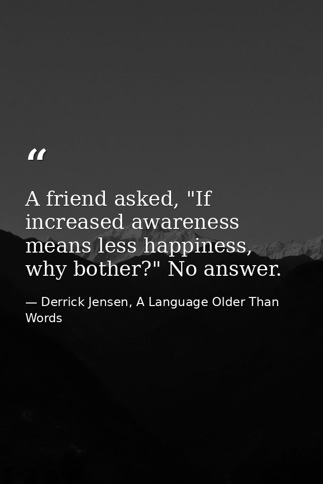 A friend asked, "If increased awareness means less happiness, why bother?" No answer. — Derrick Jensen, A Language Older Than Words