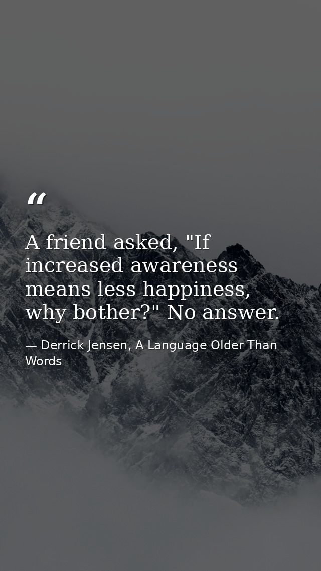 A friend asked, "If increased awareness means less happiness, why bother?" No answer. — Derrick Jensen, A Language Older Than Words
