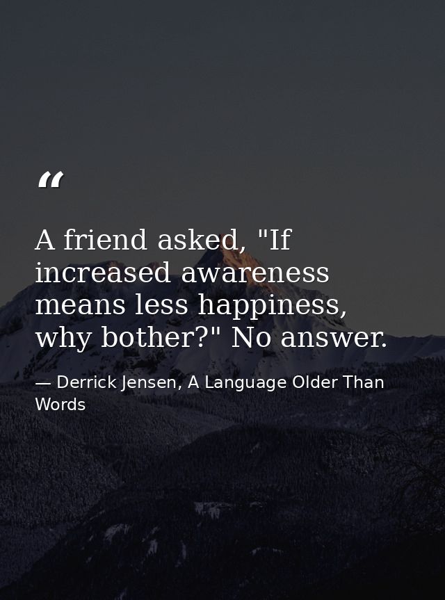 A friend asked, "If increased awareness means less happiness, why bother?" No answer. — Derrick Jensen, A Language Older Than Words