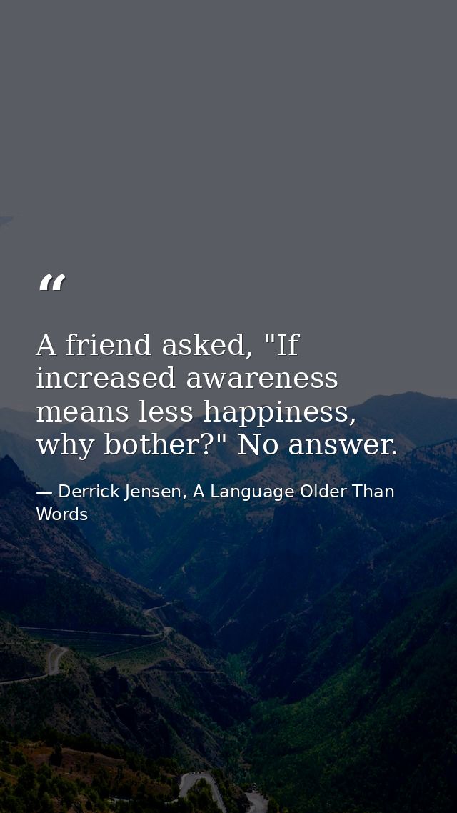 A friend asked, "If increased awareness means less happiness, why bother?" No answer. — Derrick Jensen, A Language Older Than Words