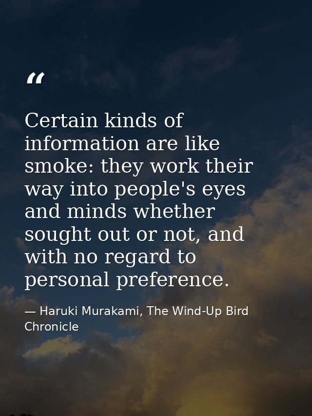 Certain kinds of information are like smoke: they work their way into people's eyes and minds whether sought out or not, — Haruki Murakami, The Wind-Up Bird Chronicle