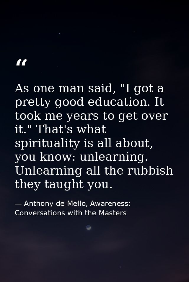 As one man said, "I got a pretty good education. It took me years to get over it." That's what spirituality is all about — Anthony de Mello, Awareness: Conversations with the Masters