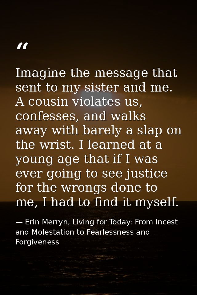 Imagine the message that sent to my sister and me. A cousin violates us, confesses, and walks away with barely a slap on — Erin Merryn, Living for Today: From Incest and Molestation to Fearlessness and Forgiveness