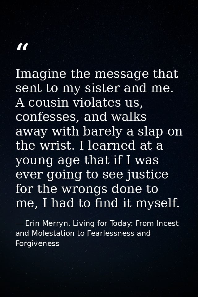 Imagine the message that sent to my sister and me. A cousin violates us, confesses, and walks away with barely a slap on — Erin Merryn, Living for Today: From Incest and Molestation to Fearlessness and Forgiveness