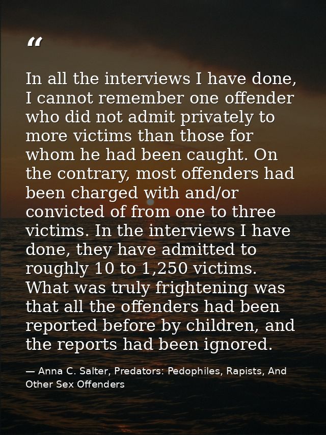 In all the interviews I have done, I cannot remember one offender who did not admit privately to more victims than those — Anna C. Salter, Predators: Pedophiles, Rapists, And Other Sex Offenders