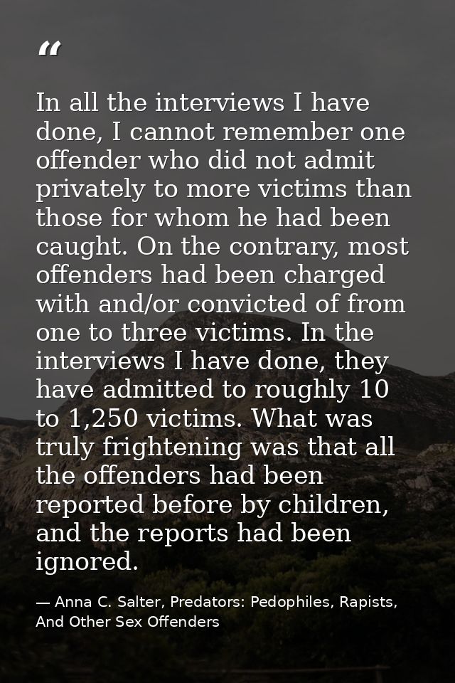 In all the interviews I have done, I cannot remember one offender who did not admit privately to more victims than those — Anna C. Salter, Predators: Pedophiles, Rapists, And Other Sex Offenders