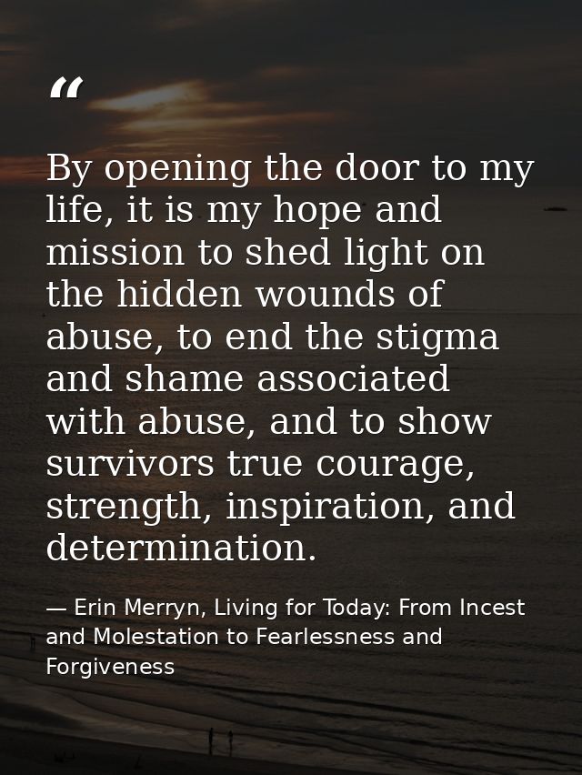 By opening the door to my life, it is my hope and mission to shed light on the hidden wounds of abuse, to end the stigma — Erin Merryn, Living for Today: From Incest and Molestation to Fearlessness and Forgiveness