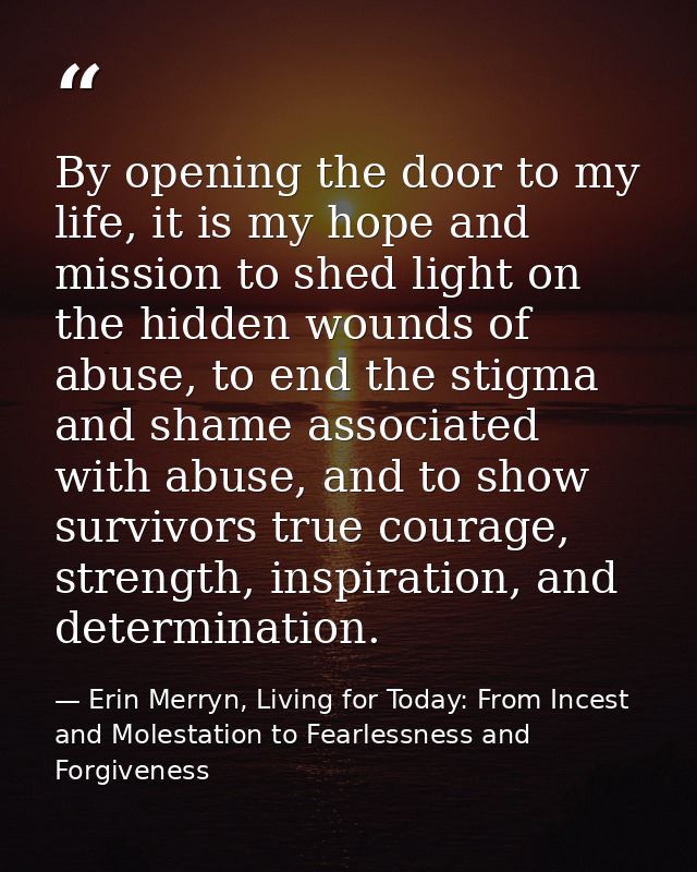 By opening the door to my life, it is my hope and mission to shed light on the hidden wounds of abuse, to end the stigma — Erin Merryn, Living for Today: From Incest and Molestation to Fearlessness and Forgiveness
