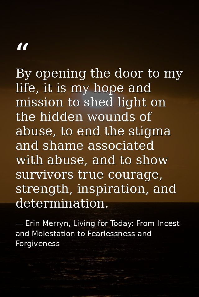 By opening the door to my life, it is my hope and mission to shed light on the hidden wounds of abuse, to end the stigma — Erin Merryn, Living for Today: From Incest and Molestation to Fearlessness and Forgiveness