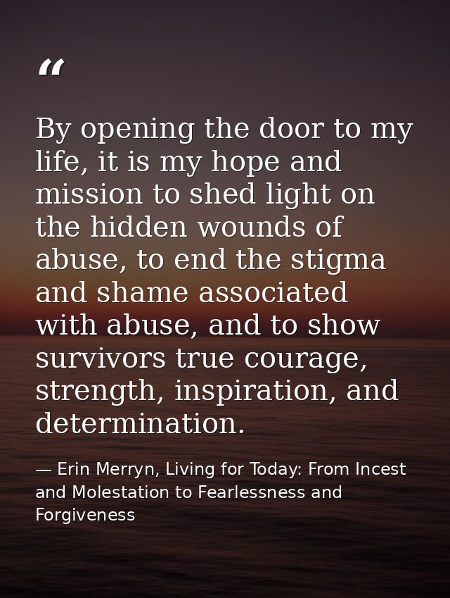 By opening the door to my life, it is my hope and mission to shed light on the hidden wounds of abuse, to end the stigma — Erin Merryn, Living for Today: From Incest and Molestation to Fearlessness and Forgiveness