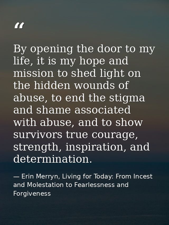 By opening the door to my life, it is my hope and mission to shed light on the hidden wounds of abuse, to end the stigma — Erin Merryn, Living for Today: From Incest and Molestation to Fearlessness and Forgiveness