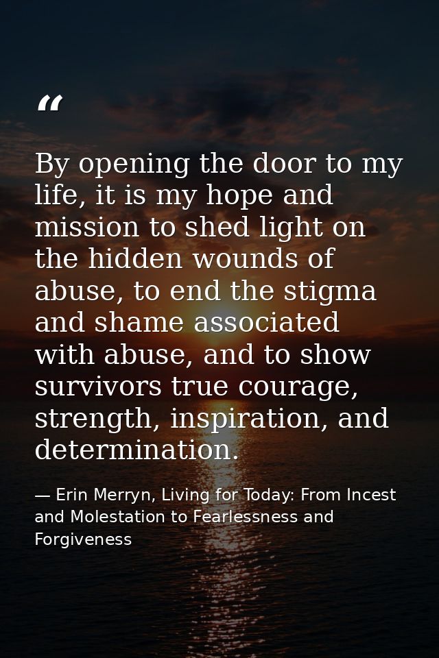By opening the door to my life, it is my hope and mission to shed light on the hidden wounds of abuse, to end the stigma — Erin Merryn, Living for Today: From Incest and Molestation to Fearlessness and Forgiveness