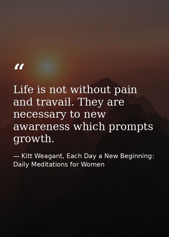 Life is not without pain and travail. They are necessary to new awareness which prompts growth. — Kitt Weagant, Each Day a New Beginning: Daily Meditations for Women