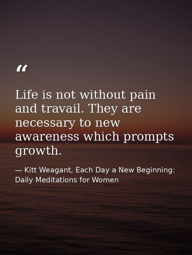 Life is not without pain and travail. They are necessary to new awareness which prompts growth. — Kitt Weagant, Each Day a New Beginning: Daily Meditations for Women