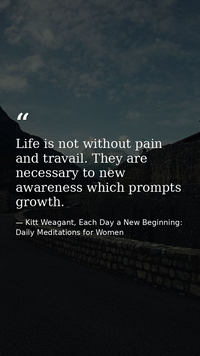 Life is not without pain and travail. They are necessary to new awareness which prompts growth. — Kitt Weagant, Each Day a New Beginning: Daily Meditations for Women