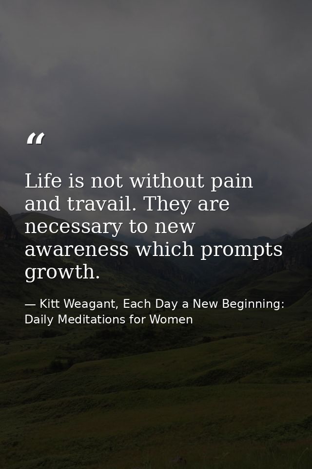 Life is not without pain and travail. They are necessary to new awareness which prompts growth. — Kitt Weagant, Each Day a New Beginning: Daily Meditations for Women