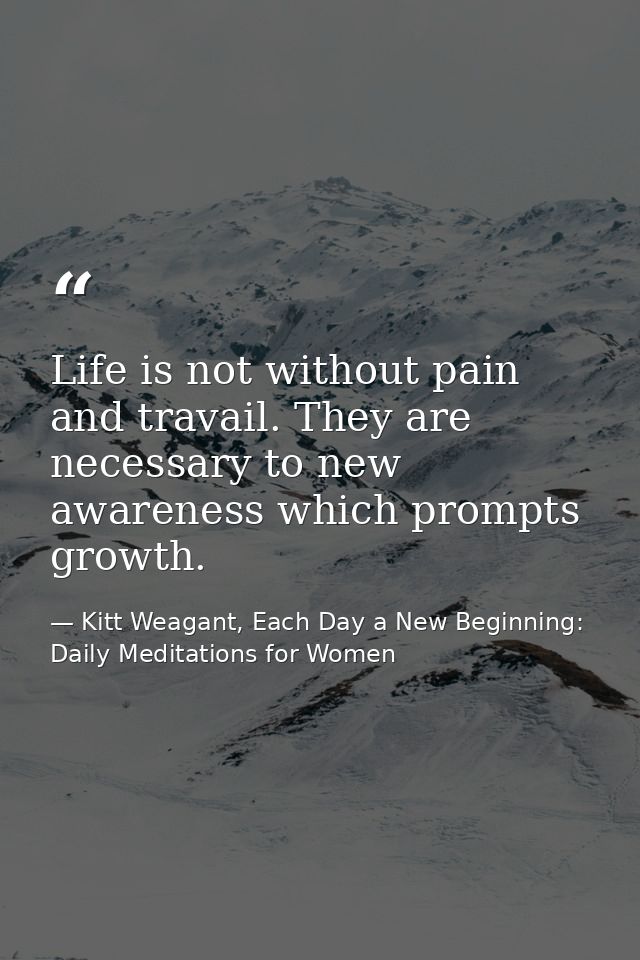 Life is not without pain and travail. They are necessary to new awareness which prompts growth. — Kitt Weagant, Each Day a New Beginning: Daily Meditations for Women