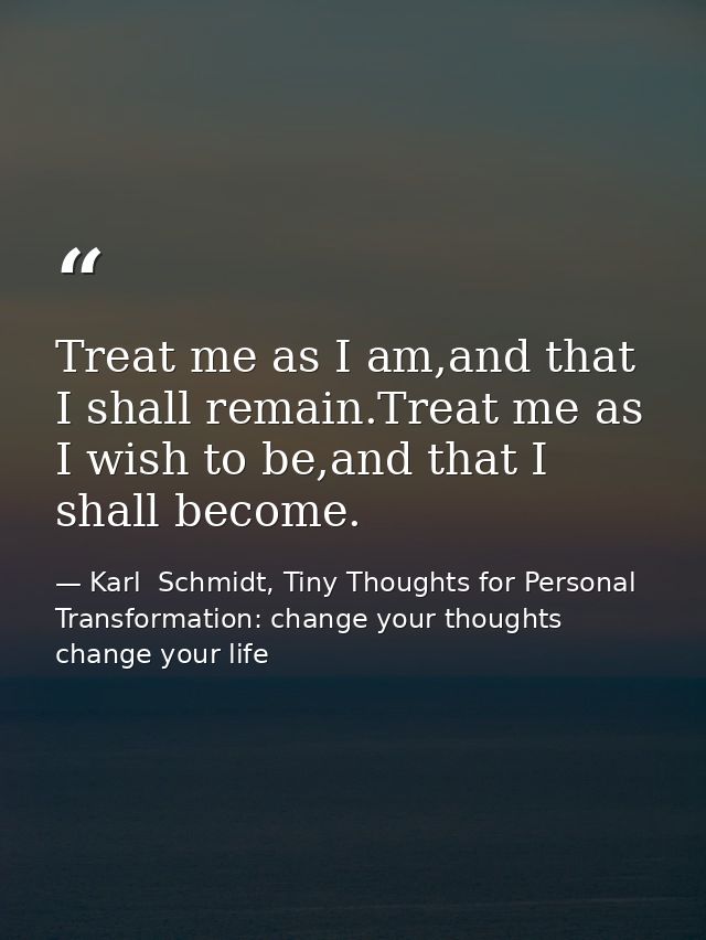 Treat me as I am,and that I shall remain.Treat me as I wish to be,and that I shall become. — Karl  Schmidt, Tiny Thoughts for Personal Transformation: change your thoughts change your life