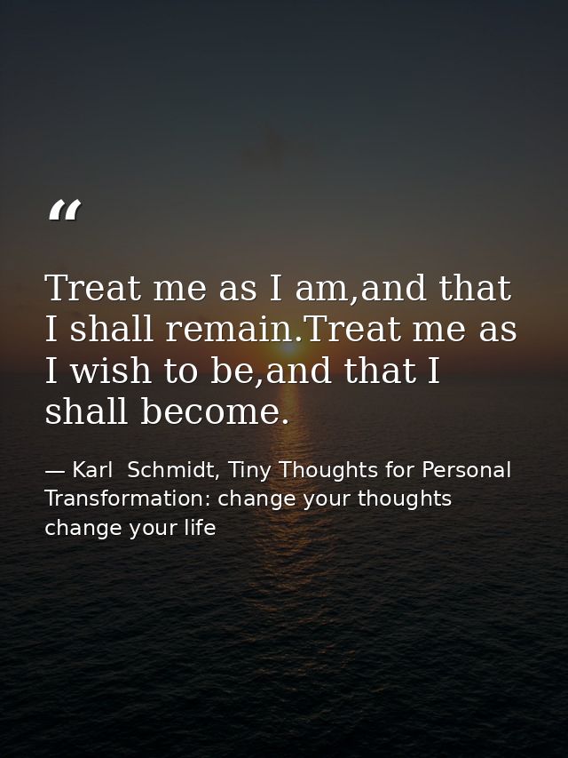 Treat me as I am,and that I shall remain.Treat me as I wish to be,and that I shall become. — Karl  Schmidt, Tiny Thoughts for Personal Transformation: change your thoughts change your life