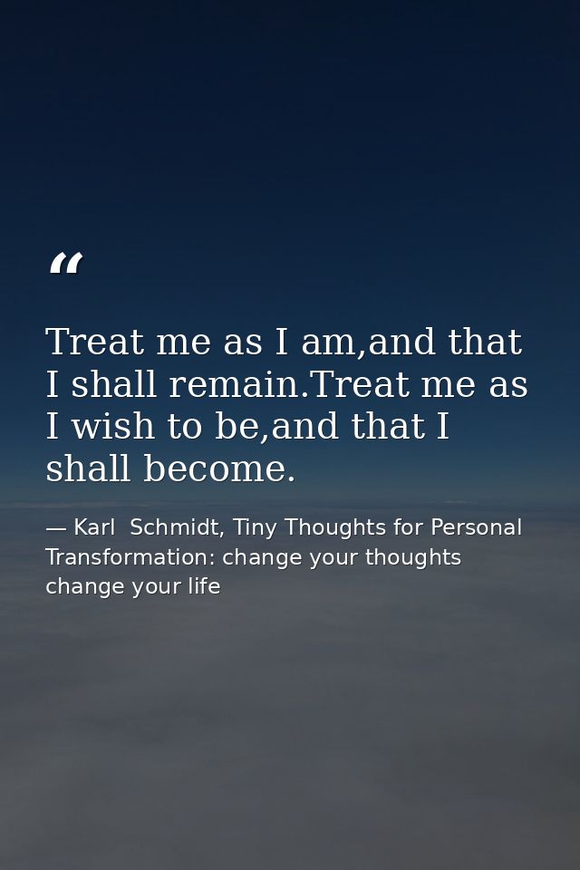 Treat me as I am,and that I shall remain.Treat me as I wish to be,and that I shall become. — Karl  Schmidt, Tiny Thoughts for Personal Transformation: change your thoughts change your life