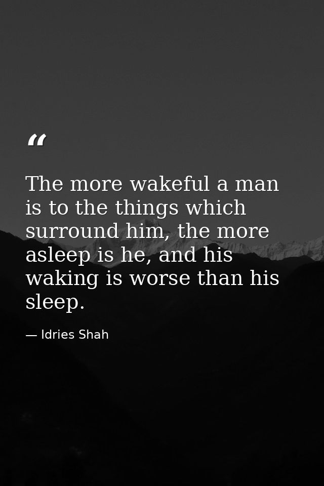 The more wakeful a man is to the things which surround him, the more asleep is he, and his waking is worse than his slee — Idries Shah