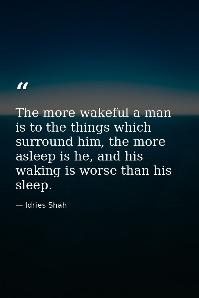 The more wakeful a man is to the things which surround him, the more asleep is he, and his waking is worse than his slee — Idries Shah