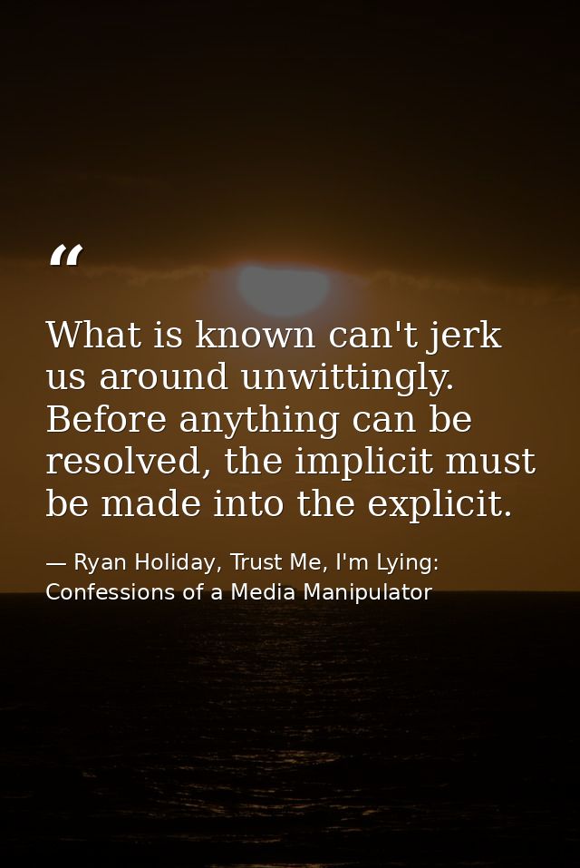 What is known can't jerk us around unwittingly. Before anything can be resolved, the implicit must be made into the expl — Ryan Holiday, Trust Me, I'm Lying: Confessions of a Media Manipulator