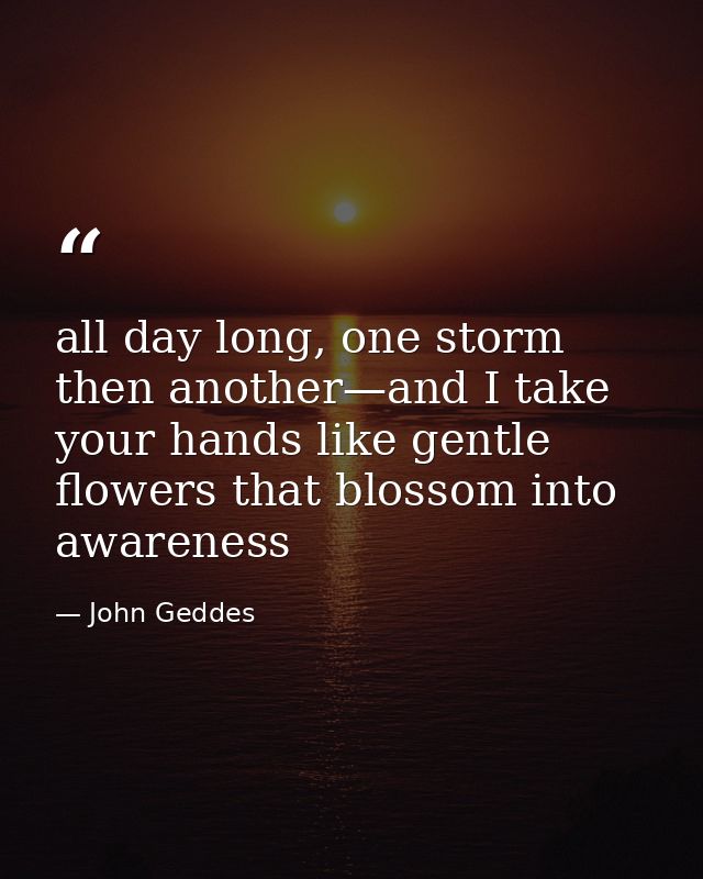 all day long, one storm then another—and I take your hands like gentle flowers that blossom into awareness — John Geddes