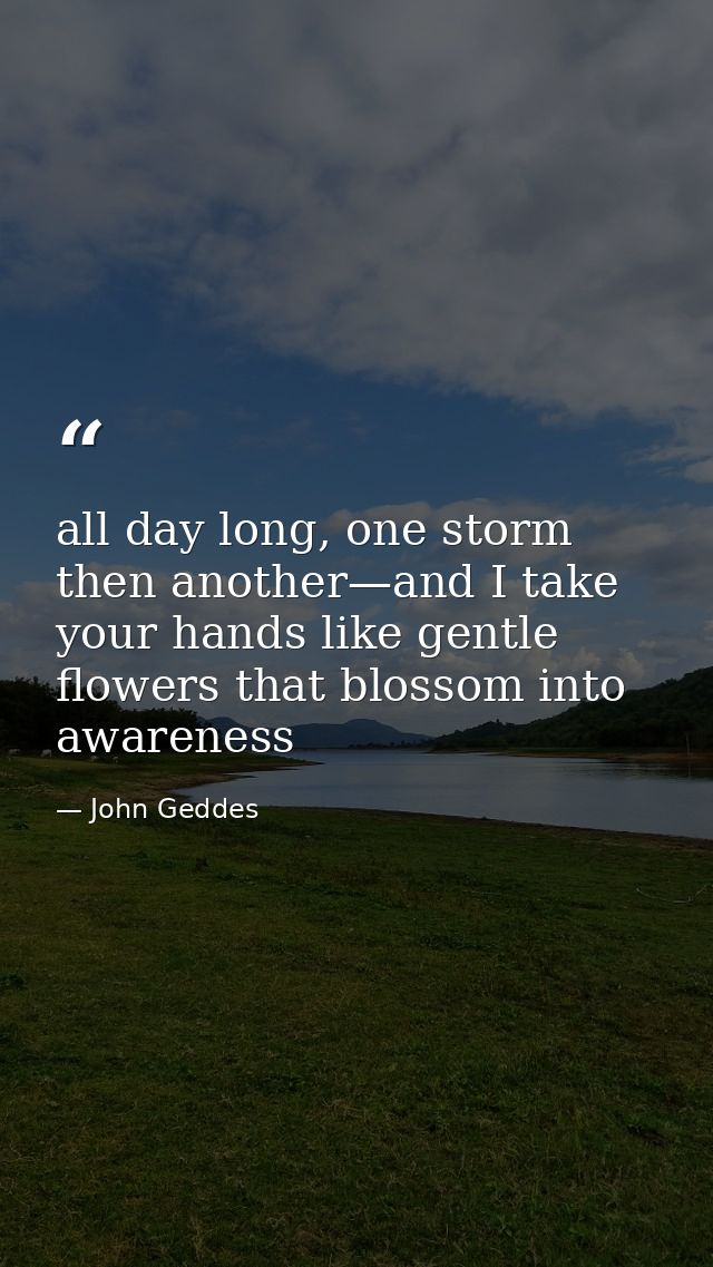 all day long, one storm then another—and I take your hands like gentle flowers that blossom into awareness — John Geddes